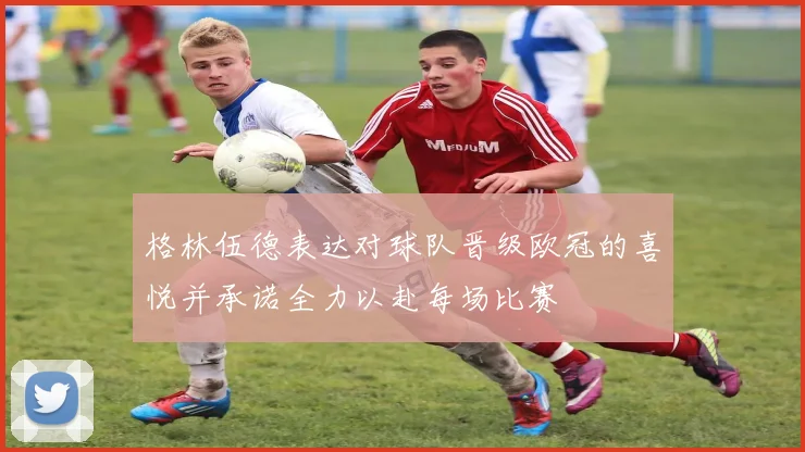 格林伍德表达对球队晋级欧冠的喜悦并承诺全力以赴每场比赛