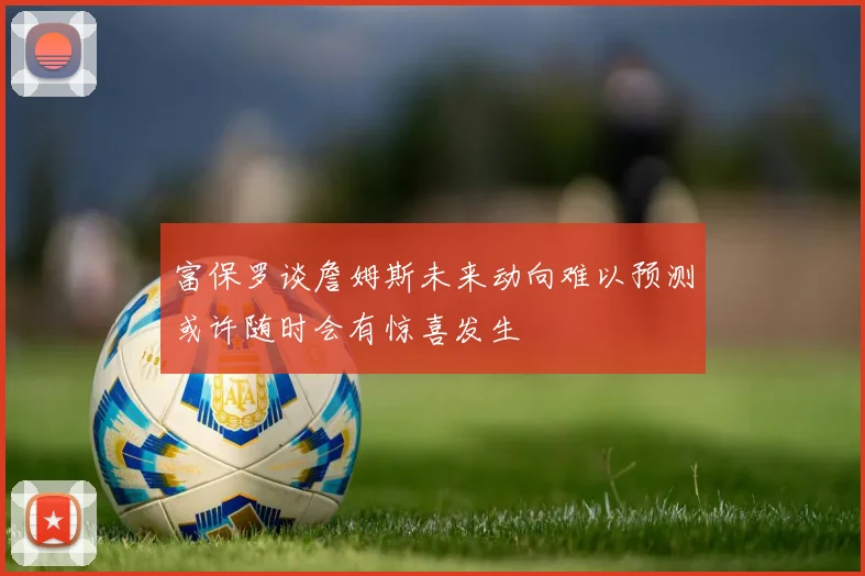 富保罗谈詹姆斯未来动向难以预测或许随时会有惊喜发生
